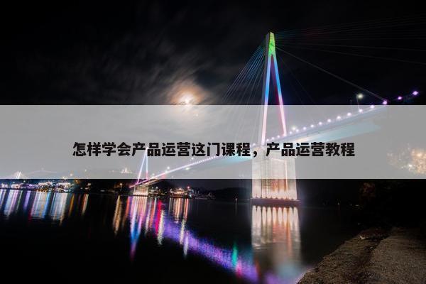 怎样学会产品运营这门课程，产品运营教程