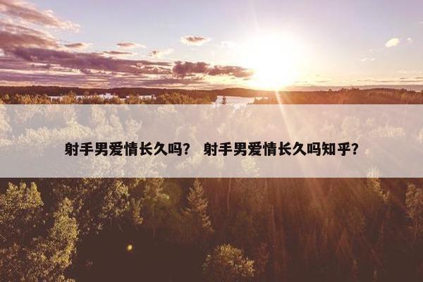 射手男爱情长久吗？ 射手男爱情长久吗知乎？