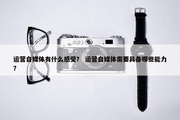 运营自媒体有什么感受？ 运营自媒体需要具备哪些能力？