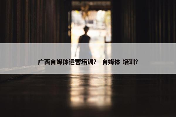 广西自媒体运营培训？ 自媒体 培训？