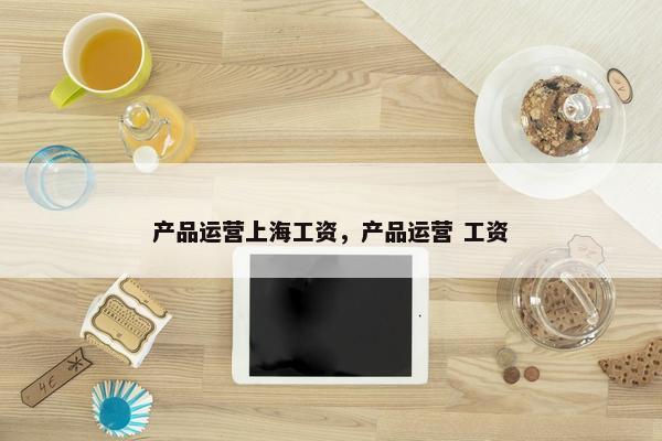 产品运营上海工资，产品运营 工资
