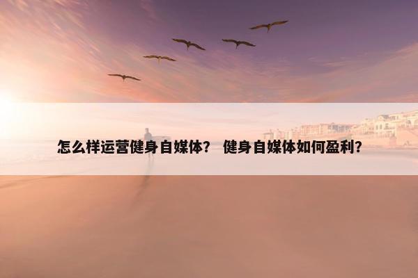 怎么样运营健身自媒体？ 健身自媒体如何盈利？