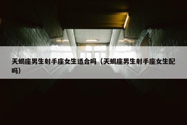 天蝎座男生射手座女生适合吗（天蝎座男生射手座女生配吗）