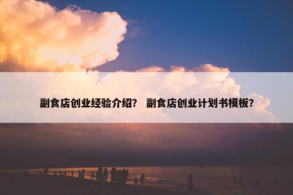 副食店创业经验介绍？ 副食店创业计划书模板？