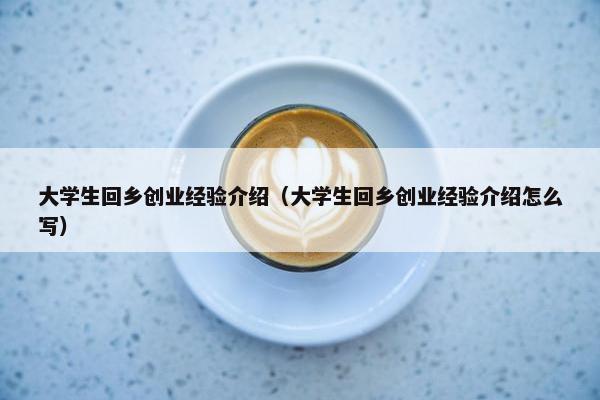 大学生回乡创业经验介绍（大学生回乡创业经验介绍怎么写）