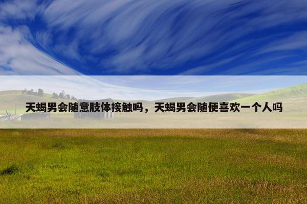 天蝎男会随意肢体接触吗，天蝎男会随便喜欢一个人吗