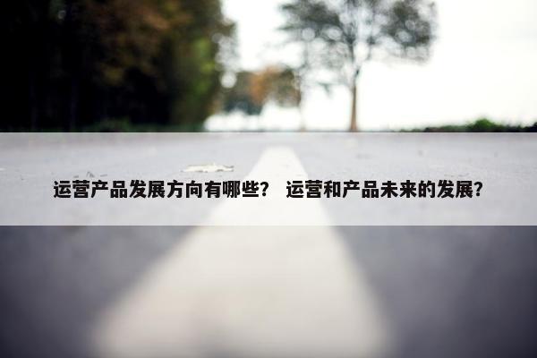 运营产品发展方向有哪些？ 运营和产品未来的发展？
