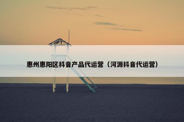 惠州惠阳区抖音产品代运营（河源抖音代运营）