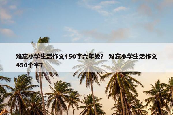 难忘小学生活作文450字六年级？ 难忘小学生活作文450个字？