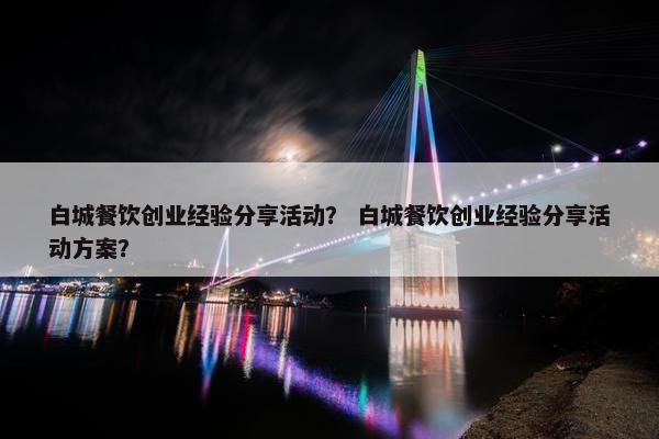 白城餐饮创业经验分享活动？ 白城餐饮创业经验分享活动方案？