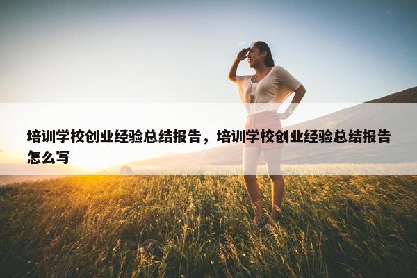 培训学校创业经验总结报告，培训学校创业经验总结报告怎么写