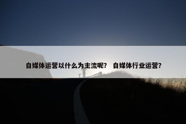 自媒体运营以什么为主流呢？ 自媒体行业运营？