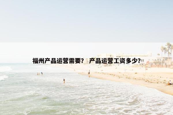 福州产品运营需要？ 产品运营工资多少？