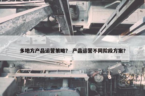 多地方产品运营策略？ 产品运营不同阶段方案？