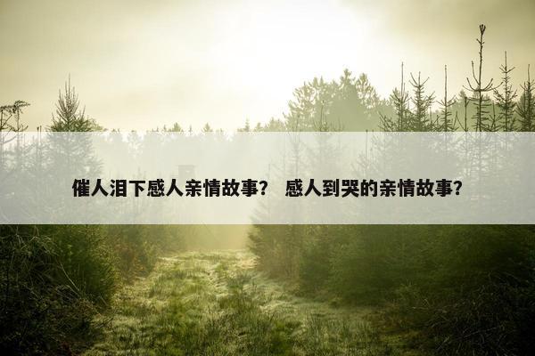 催人泪下感人亲情故事？ 感人到哭的亲情故事？