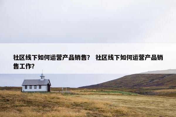 社区线下如何运营产品销售？ 社区线下如何运营产品销售工作？