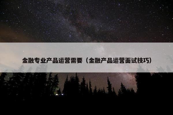 金融专业产品运营需要（金融产品运营面试技巧）