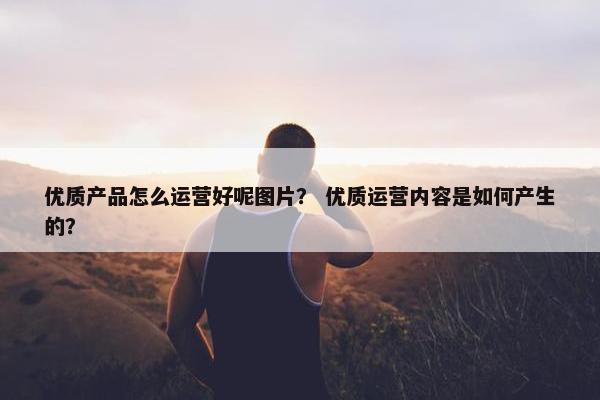 优质产品怎么运营好呢图片？ 优质运营内容是如何产生的？