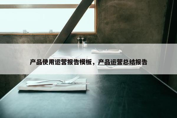 产品使用运营报告模板，产品运营总结报告