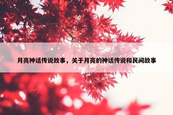 月亮神话传说故事，关于月亮的神话传说和民间故事