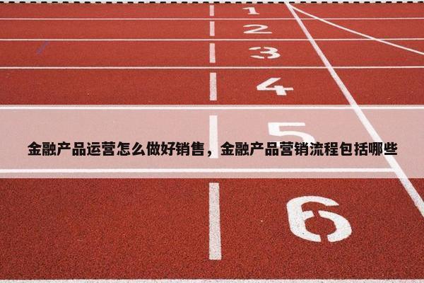 金融产品运营怎么做好销售，金融产品营销流程包括哪些
