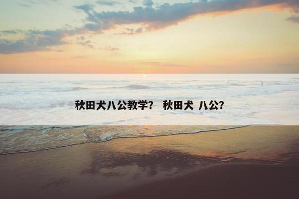 秋田犬八公教学？ 秋田犬 八公？