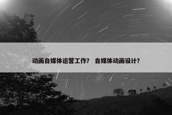 动画自媒体运营工作？ 自媒体动画设计？