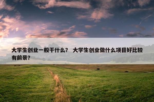 大学生创业一般干什么？ 大学生创业做什么项目好比较有前景？