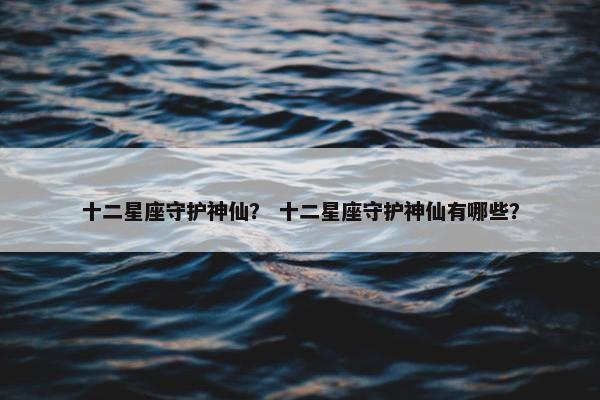 十二星座守护神仙？ 十二星座守护神仙有哪些？