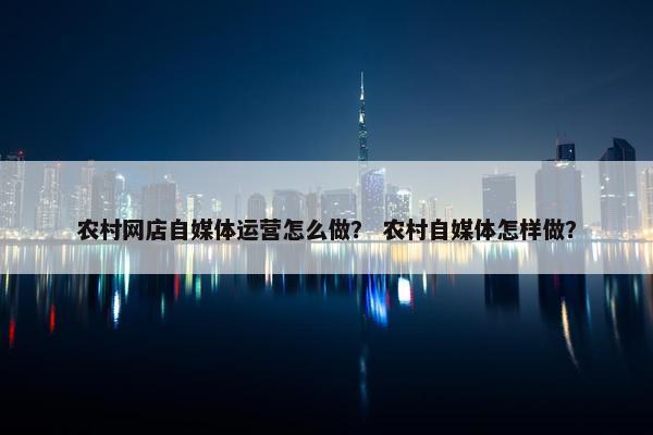 农村网店自媒体运营怎么做？ 农村自媒体怎样做？