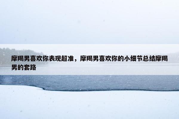 摩羯男喜欢你表现超准，摩羯男喜欢你的小细节总结摩羯男的套路