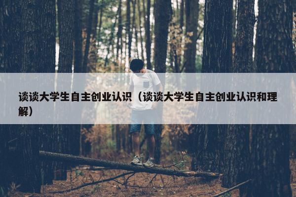 谈谈大学生自主创业认识（谈谈大学生自主创业认识和理解）