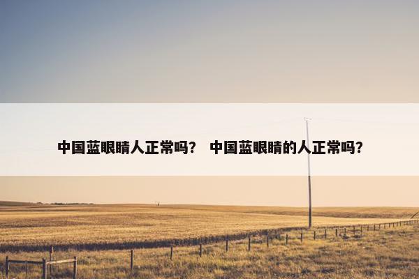 中国蓝眼睛人正常吗？ 中国蓝眼睛的人正常吗？