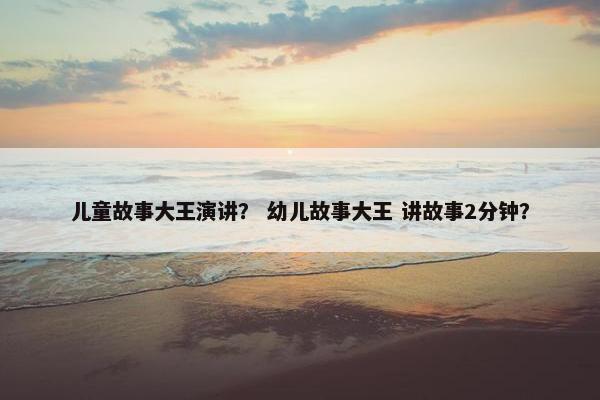 儿童故事大王演讲？ 幼儿故事大王 讲故事2分钟？