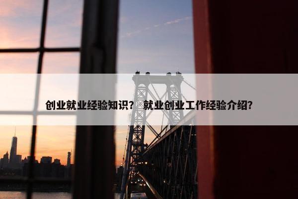 创业就业经验知识？ 就业创业工作经验介绍？