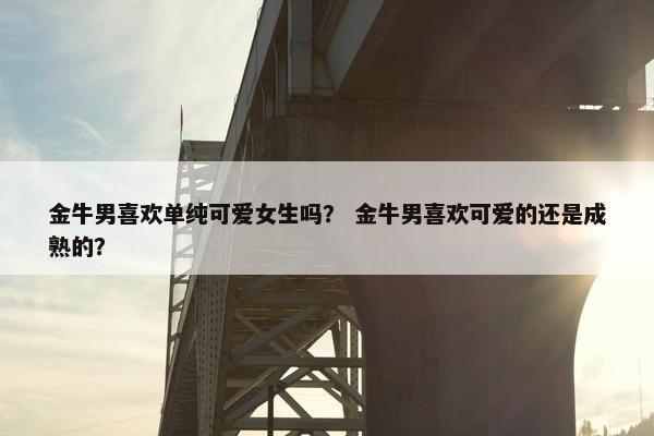 金牛男喜欢单纯可爱女生吗？ 金牛男喜欢可爱的还是成熟的？