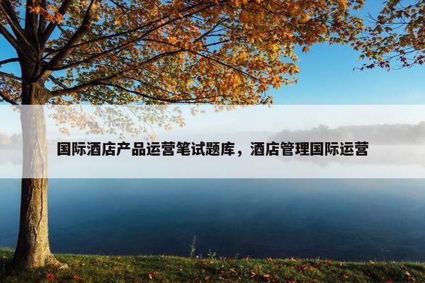 国际酒店产品运营笔试题库，酒店管理国际运营