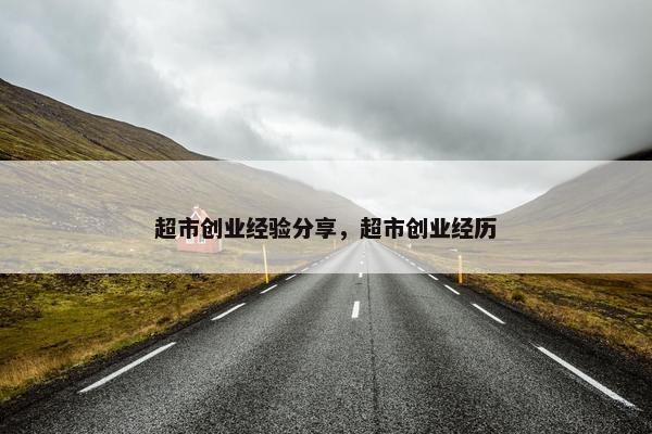 超市创业经验分享，超市创业经历