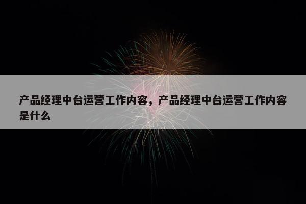 产品经理中台运营工作内容，产品经理中台运营工作内容是什么