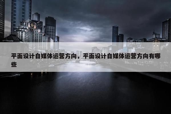 平面设计自媒体运营方向，平面设计自媒体运营方向有哪些