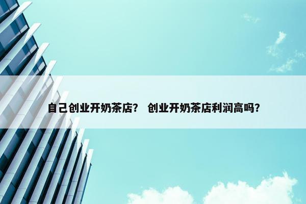 自己创业开奶茶店？ 创业开奶茶店利润高吗？