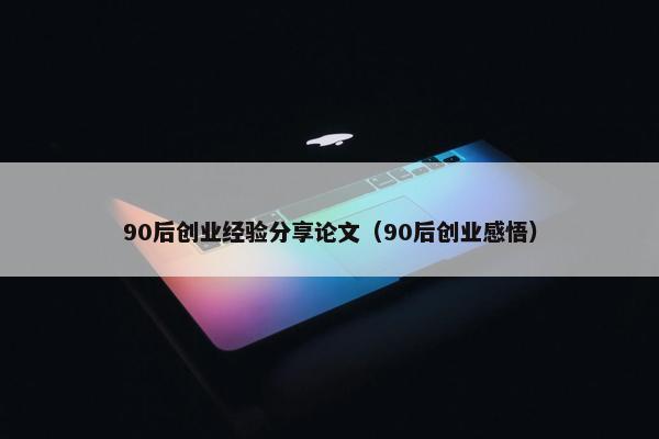 90后创业经验分享论文（90后创业感悟）