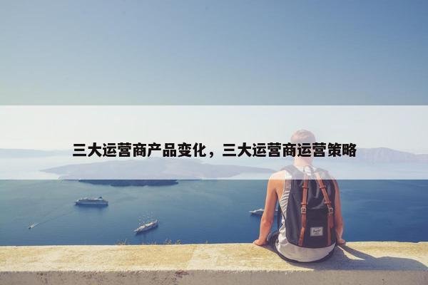 三大运营商产品变化，三大运营商运营策略