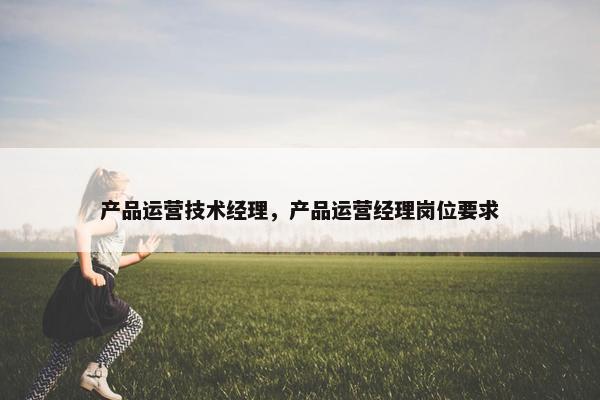 产品运营技术经理，产品运营经理岗位要求