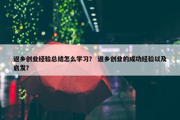 返乡创业经验总结怎么学习？ 返乡创业的成功经验以及启发？