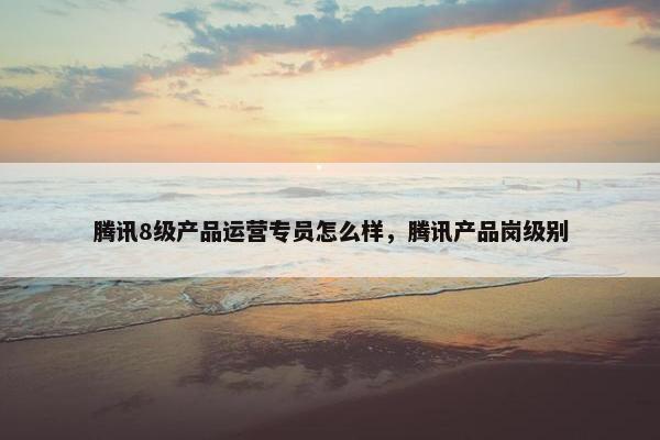 腾讯8级产品运营专员怎么样，腾讯产品岗级别