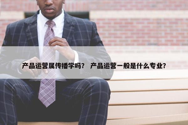 产品运营属传播学吗？ 产品运营一般是什么专业？