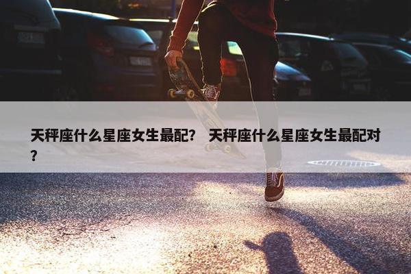 天秤座什么星座女生最配？ 天秤座什么星座女生最配对？