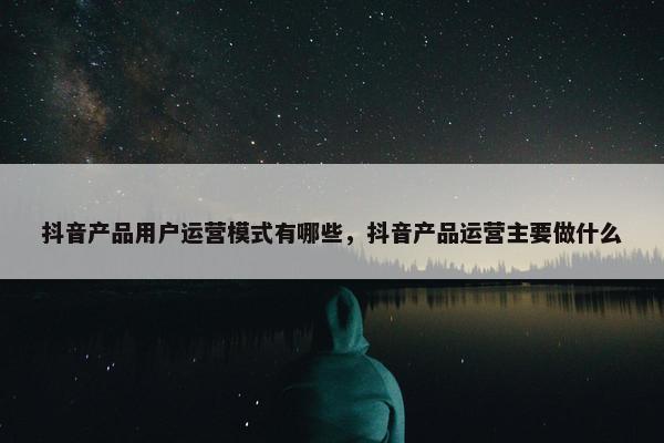 抖音产品用户运营模式有哪些，抖音产品运营主要做什么