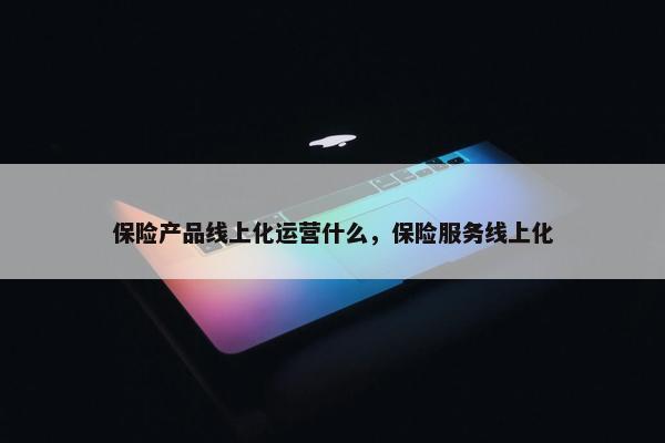 保险产品线上化运营什么，保险服务线上化